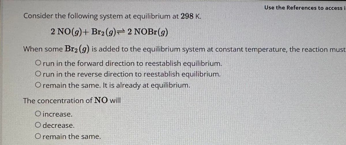 Consider the following system
2 NO(g) + Br2 (9)
at equilibrium at 298 K.
2 NOBr(g)
Use the References to access in
When some Br₂ (g) is added to the equilibrium system at constant temperature, the reaction must
O run in the forward direction to reestablish equilibrium.
O run in the reverse direction to reestablish equilibrium.
O remain the same. It is already at equilibrium.
The concentration of NO will
O increase.
O decrease.
O remain the same.