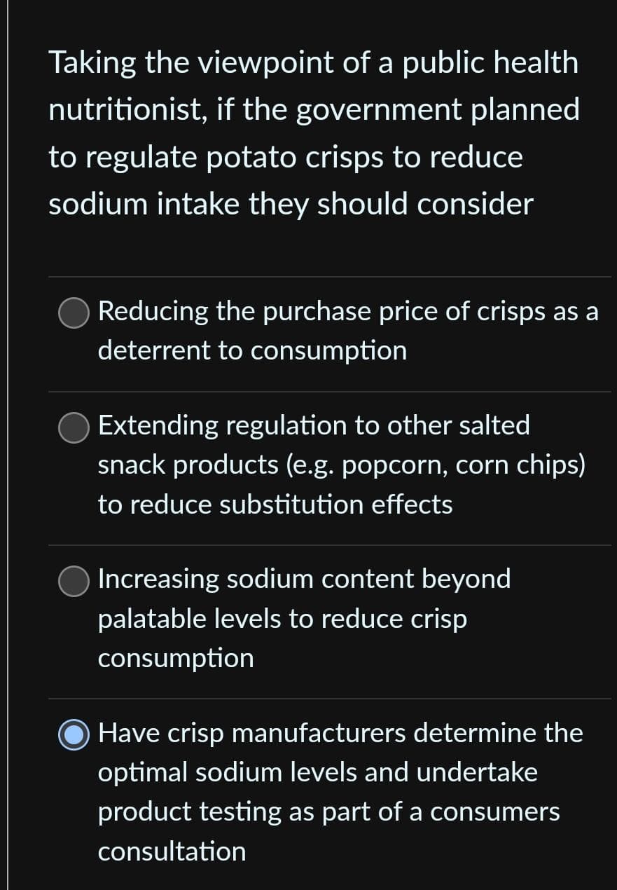 Taking the viewpoint of a public health
nutritionist, if the government planned
to regulate potato crisps to reduce
sodium intake they should consider
Reducing the purchase price of crisps as a
deterrent to consumption
Extending regulation to other salted
snack products (e.g. popcorn, corn chips)
to reduce substitution effects
Increasing sodium content beyond
palatable levels to reduce crisp
consumption
Have crisp manufacturers determine the
optimal sodium levels and undertake
product testing as part of a consumers
consultation