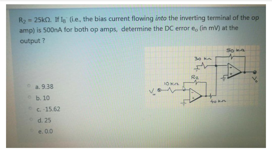 R2
= 25k2. If IB (i.e., the bias current flowing into the inverting terminal of the op
amp) is 500nA for both op amps, determine the DC error e, (in mV) at the
output ?
So kz
30 kn
R2
a. 9.38
I0 Kz
o b. 10
40 kr
C. -15.62
d. 25
e. 0.0
