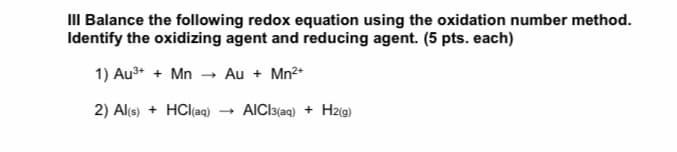 III Balance the following redox equation using the oxidation number method.
Identify the oxidizing agent and reducing agent. (5 pts. each)
1) Au3+ + Mn
- Au + Mn2+
2) Al(s) + HCl(ag)
AICI3(aq) + Hz(g)
