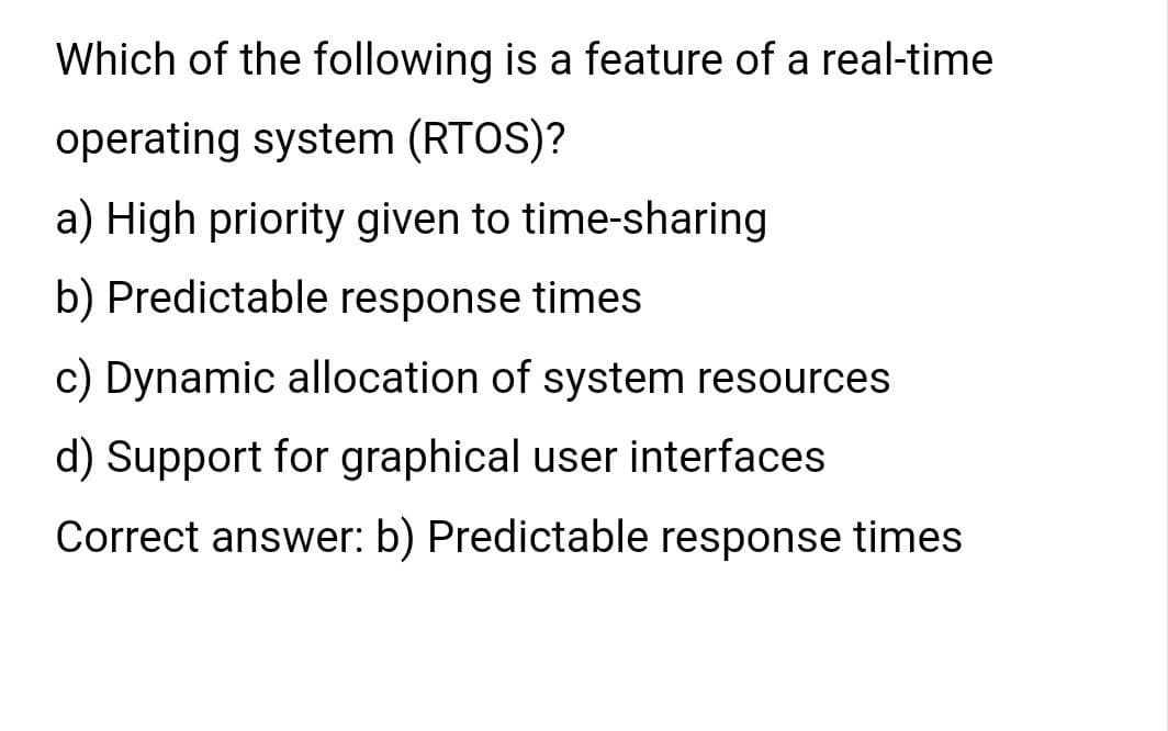 Which of the following is a feature of a real-time
operating system (RTOS)?
a) High priority given to time-sharing
b) Predictable response times
c) Dynamic allocation of system resources
d) Support for graphical user interfaces
Correct answer: b) Predictable response times