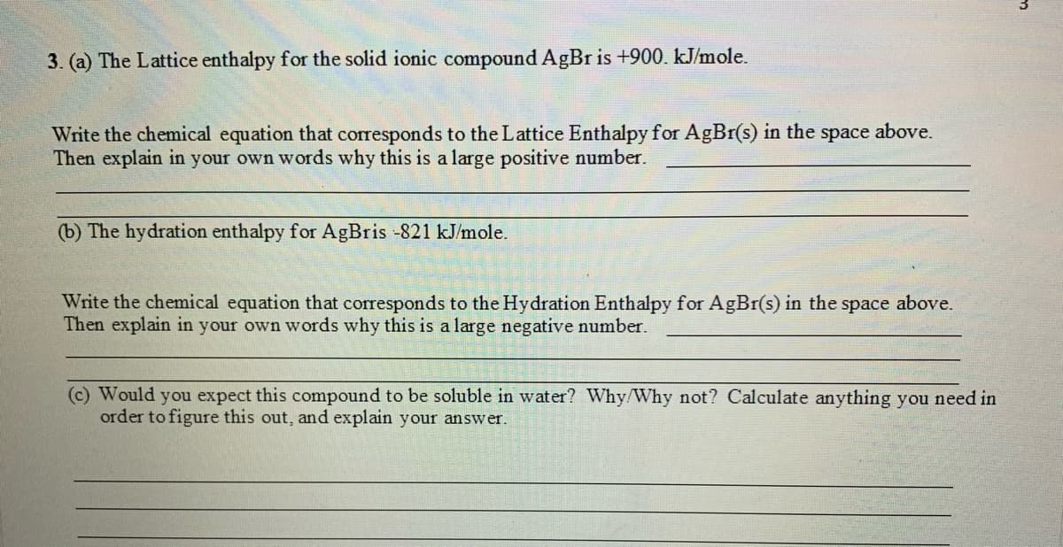 3. (a) The Lattice enthalpy for the solid ionic compound AgBr is +900. kJ/mole.
Write the chemical equation that corresponds to the Lattice Enthalpy for AgBr(s) in the space above.
Then explain in your own words why this is a large positive number.
(b) The hydration enthalpy for AgBris -821 kJ/mole.
Write the chemical equation that corresponds to the Hydration Enthalpy for AgBr(s) in the space above.
Then explain in your own words why this is a large negative number.
(c) Would you expect this compound to be soluble in water? Why/Why not? Calculate anything you need in
order to figure this out, and explain your answer.
