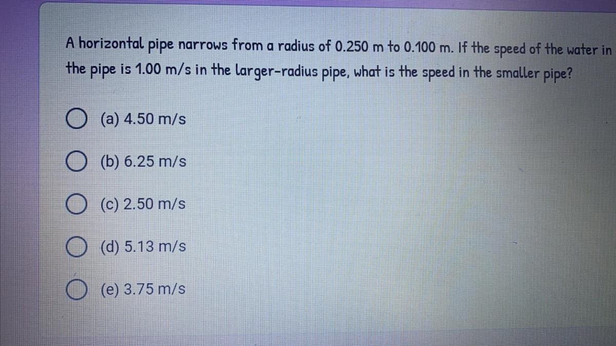 A horizontal pipe narrows from a radius of 0.250 m to 0.100 m. If the speed of the water in
the pipe is 1.00 m/s in the larger-radius pipe, what is the speed in the smaller pipe?
O (a) 4.50 m/s
O (b) 6.25 m/s
O (c) 2.50 m/s
O (d) 5.13 m/s
(e) 3.75 m/s

