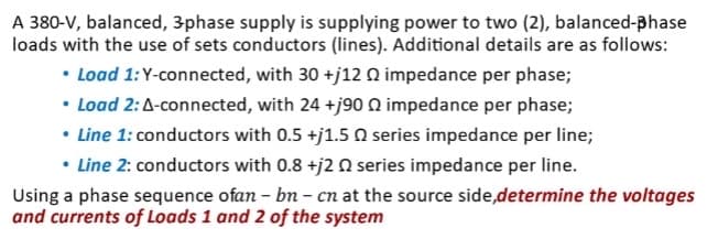 A 380-V, balanced, 3-phase supply is supplying power to two (2), balanced-phase
loads with the use of sets conductors (lines). Additional details are as follows:
• Load 1: Y-connected, with 30 +j12 02 impedance per phase;
• Load 2: A-connected, with 24 +j90 impedance per phase;
• Line 1: conductors with 0.5 +j1.5 series impedance per line;
• Line 2: conductors with 0.8 +j2 0 series impedance per line.
Using a phase sequence ofan - bn - cn at the source side,determine the voltages
and currents of Loads 1 and 2 of the system