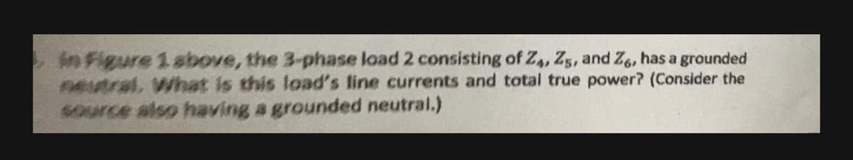 in Figure 1 above, the 3-phase load 2 consisting of Z4, Z5, and Z6, has a grounded
neutral, What is this load's line currents and total true power? (Consider the
source also having a grounded neutral.)