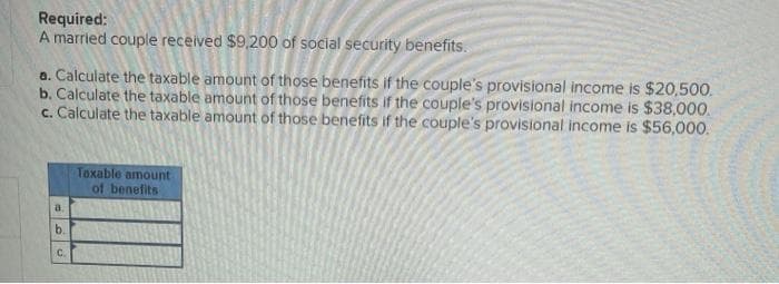 Required:
A married couple received $9,200 of social security benefits.
a. Calculate the taxable amount of those benefits if the couple's provisional income is $20,500.
b. Calculate the taxable amount of those benefits if the couple's provisional income is $38,000.
c. Calculate the taxable amount of those benefits if the couple's provisional income is $56,000.
Taxable amount
of benefits
a.
b.
C.
