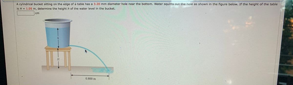 ***
A cylindrical bucket sitting on the edge of a table has a 3.20 mm diameter hole near the bottom. Water squirts out the hole as shown in the figure below. If the height of the table
is H = 1.05 m, determine the height h of the water level in the bucket.
cm
h
18
H
0.800 m