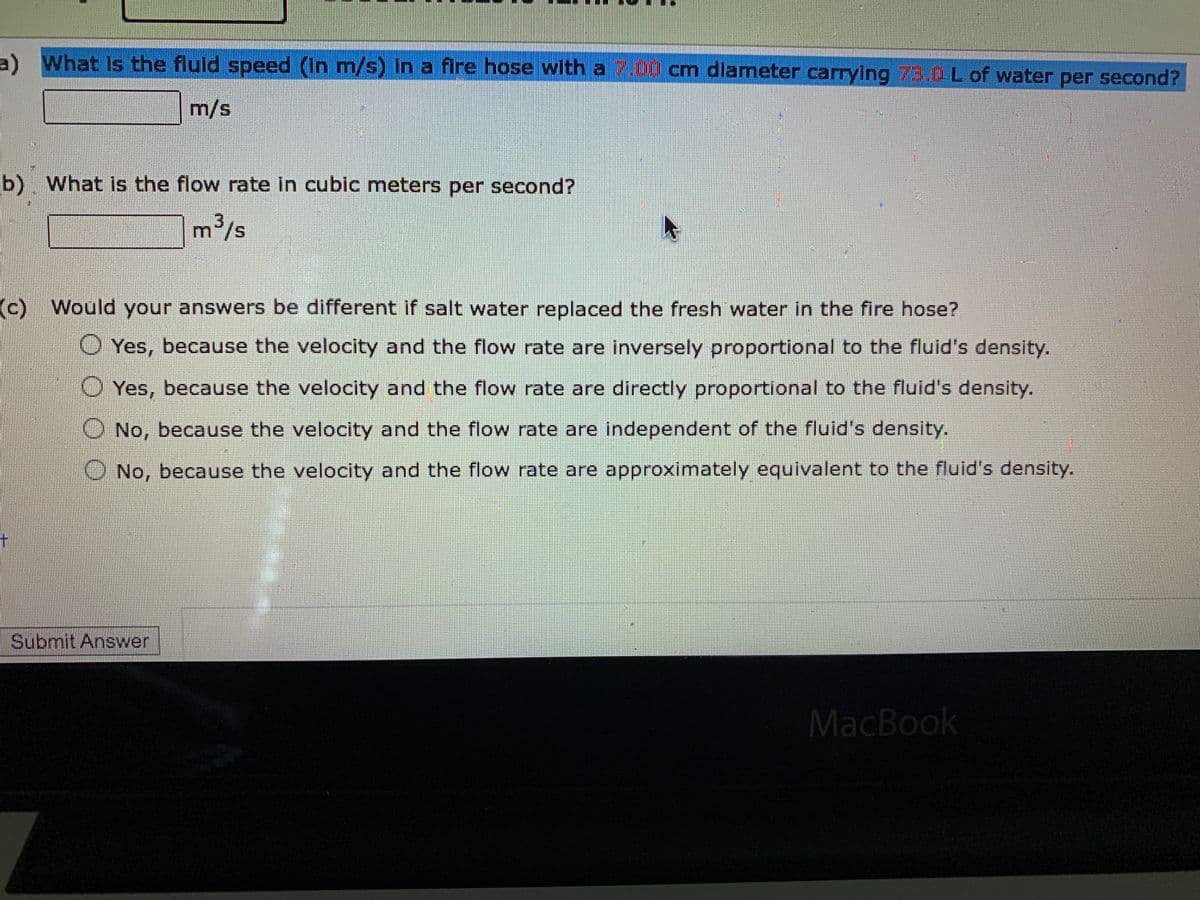 a) What is the fluid speed (in m/s) in a fire hose with a 7.00 cm diameter carrying 73.0L of water per second?
m/s
b) What is the flow rate in cubic meters per second?
m³/s
(c) Would your answers be different if salt water replaced the fresh water in the fire hose?
Yes, because the velocity and the flow rate are inversely proportional to the fluid's density.
Yes, because the velocity and the flow rate are directly proportional to the fluid's density.
No, because the velocity and the flow rate are independent of the fluid's density.
No, because the velocity and the flow rate are approximately equivalent to the fluid's density.
MacBook
Submit Answer