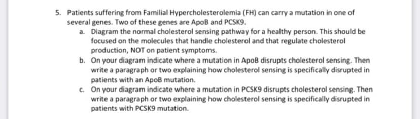 5. Patients suffering from Familial Hypercholesterolemia (FH) can carry a mutation in one of
several genes. Two of these genes are ApoB and PCSK9.
a. Diagram the normal cholesterol sensing pathway for a healthy person. This should be
focused on the molecules that handle cholesterol and that regulate cholesterol
production, NOT on patient symptoms.
b. On your diagram indicate where a mutation in Apoß disrupts cholesterol sensing. Then
write a paragraph or two explaining how cholesterol sensing is specifically disrupted in
patients with an ApoB mutation.
c. On your diagram indicate where a mutation in PCSK9 disrupts cholesterol sensing. Then
write a paragraph or two explaining how cholesterol sensing is specifically disrupted in
patients with PCSK9 mutation.