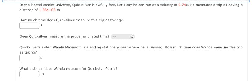 In the Marvel comics universe, Quicksilver is awfully fast. Let's say he can run at a velocity of 0.74c. He measures a trip as having a
distance of 1.36e+05 m.
How much time does Quicksilver measure this trip as taking?
Does Quicksilver measure the proper or dilated time?
Quicksilver's sister, Wanda Maximoff, is standing stationary near where he is running. How much time does Wanda measure this trip
as taking?
S
What distance does Wanda measure for Quicksilver's trip?
m