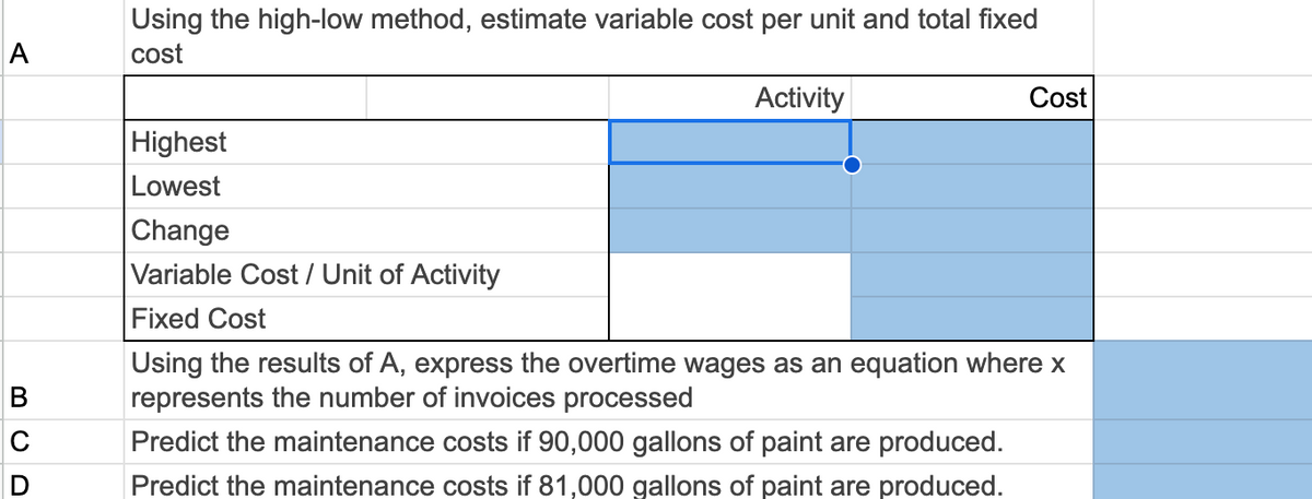 A
C
D
Using the high-low method, estimate variable cost per unit and total fixed
cost
Highest
Lowest
Change
Activity
Cost
Variable Cost / Unit of Activity
Fixed Cost
Using the results of A, express the overtime wages as an equation where x
represents the number of invoices processed
Predict the maintenance costs if 90,000 gallons of paint are produced.
Predict the maintenance costs if 81,000 gallons of paint are produced.