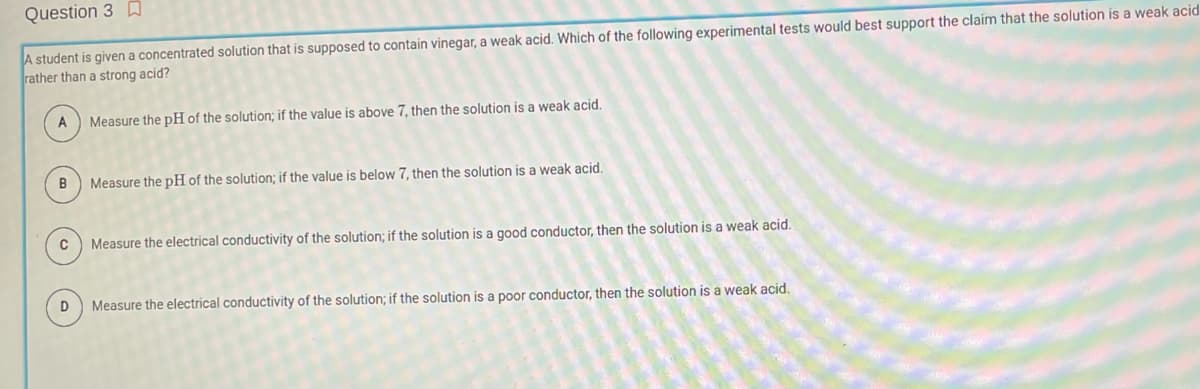 Question 3
A student is given a concentrated solution that is supposed to contain vinegar, a weak acid. Which of the following experimental tests would best support the claim that the solution is a weak acid
rather than a strong acid?
A
B
C
D
Measure the pH of the solution; if the value is above 7, then the solution is a weak acid.
Measure the pH of the solution; if the value is below 7, then the solution is a weak acid.
Measure the electrical conductivity of the solution; if the solution is a good conductor, then the solution is a weak acid.
Measure the electrical conductivity of the solution; if the solution is a poor conductor, then the solution is a weak acid.