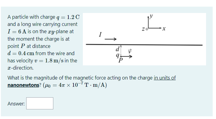 A particle with charge q = 1.2 C
and a long wire carrying current
I = 6 A is on the xy-plane at
the moment the charge is at
point P at distance
d = 0.4 cm from the wire and
has velocity v = 1.8 m/s in the
I
d
x-direction.
What is the magnitude of the magnetic force acting on the charge in units of
nanonewtons? (u = 47 x 10-7T · m/A)
Answer:
