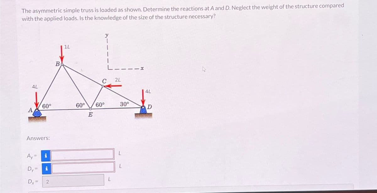 The asymmetric simple truss is loaded as shown. Determine the reactions at A and D. Neglect the weight of the structure compared
with the applied loads. Is the knowledge of the size of the structure necessary?
4L
Answers:
Ay=
Dy =
60°
Dx=
i
i
2
B
1L
C
60° 60°
2L
30°
L
4L
D