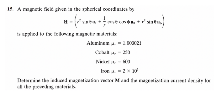 15. A magnetic field given in the spherical coordinates by
1
H = ² sin ea, + cos 0 cosa, + ² sineas
is applied to the following magnetic materials:
Aluminum μ,
1.000021
Cobalt μ, 250
Nickel μ, = 600
Iron H, =
2 x 10³
Determine the induced magnetization vector M and the magnetization current density for
all the preceding materials.