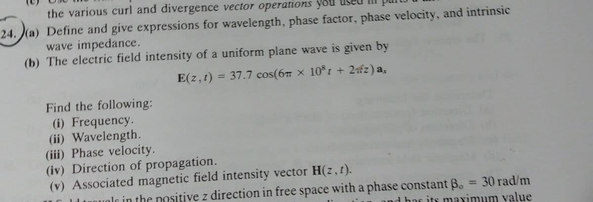 the various curl and divergence vector operations you
24. (a) Define and give expressions for wavelength, phase factor, phase velocity, and intrinsic
wave impedance.
(b) The electric field intensity of a uniform plane wave is given by
E(z,t) = 37.7 cos(6m x 108t + 2z) ax
Find the following:
(i) Frequency.
(ii) Wavelength.
(iii) Phase velocity.
(iv) Direction of propagation.
(v) Associated magnetic field intensity vector H(z, t).
lr in the positive z direction in free space with a phase constant ß. = 30 rad/m
and has its maximum value