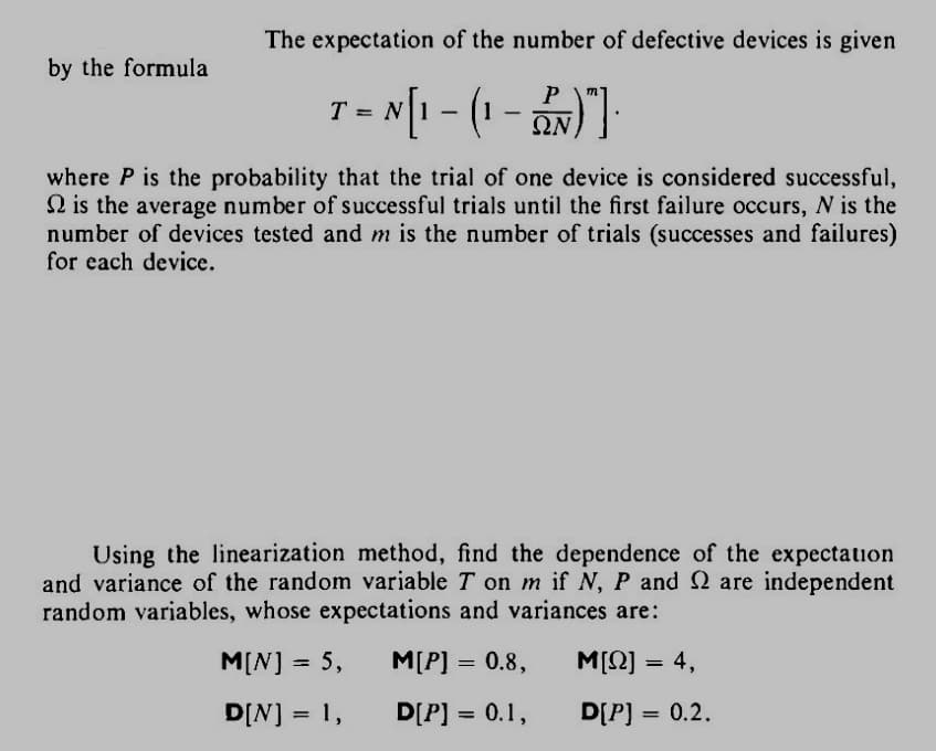 by the formula
The expectation of the number of defective devices is given
- N[₁ - (1 - 2N)"]·
ΩΝ
T =
where P is the probability that the trial of one device is considered successful,
is the average number of successful trials until the first failure occurs, N is the
number of devices tested and m is the number of trials (successes and failures)
for each device.
Using the linearization method, find the dependence of the expectation
and variance of the random variable T on m if N, P and 2 are independent
random variables, whose expectations and variances are:
M[N] = 5,
M[P] = 0.8,
Μ[Ω] = 4,
D[N] = 1,
D[P] = 0.1,
D[P] = 0.2.