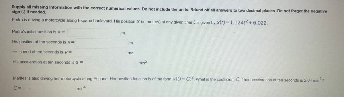 Supply all missing information with the correct numerical values. Do not include the units. Round off all answers to two decimal places. Do not forget the negative
sign (-) if needed.
Pedro is driving a motorcycle along Espana boulevard. His position X (in meters) at any given time t is given by x(t) = 1.124t+6.022.
Pedro's initial position is X=
m.
His position at ten seconds is X=
m.
His speed at ten seconds is V=
m/s.
His acceleration at ten seconds is a =
m/s?.
Marites is also driving her motorcycle along Espana. Her position function is of the form X(t) = Ct- What is the coefficient C if her acceleration at ten seconds is 2.04 m/s2?
m/s4
