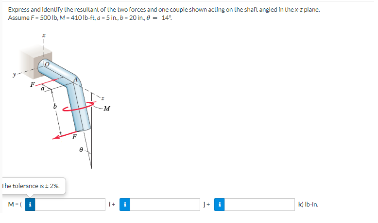 Express and identify the resultant of the two forces and one couple shown acting on the shaft angled in the x-z plane.
Assume F = 500 lb, M = 410 lb-ft, a = 5 in., b = 20 in., 0 = 14°
-M
j+
k) lb-in.
The tolerance is ± 2%.
M=( i
F
B
i+ i