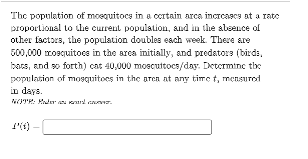The population of mosquitoes in a certain area increases at a rate
proportional to the current population, and in the absence of
other factors, the population doubles each week. There are
500,000 mosquitoes in the area initially, and predators (birds,
bats, and so forth) eat 40,000 mosquitoes/day. Determine the
population of mosquitoes in the area at any time t, measured
in days.
NOTE: Enter an exact answer.
P(t) =
