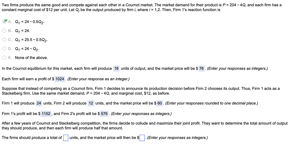 Two firms produce the same good and compete against each other in a Cournot market. The market demand for their product is P = 204 – 4Q, and each firm has a
constant marginal cost of $12 per unit. Let Q; be the output produced by firm i, where i = 1,2. Then, Firm 1's reaction function is
A. Q, = 24 - 0.5Q2.
B. Q, = 24.
%3D
C. Q, = 25.5 – 0.5Q2.
D. Q, = 24 - Q2.
%3D
E. None of the above.
In the Cournot equilibrium for this market, each firm will produce 16 units of output, and the market price will be $ 76. (Enter your responses as integers.)
Each firm will earn a profit of $ 1024 . (Enter your response as an integer.)
Suppose that instead of competing as a Cournot firm, Firm 1 decides to announce its production decision before Firm 2 chooses its output. Thus, Firm 1 acts as a
Stackelberg firm. Use the same market demand, P = 204 - 4Q, and marginal cost, $12, as before.
Firm 1 will produce 24 units, Firm 2 will produce 12 units, and the market price will be $ 60 . (Enter your responses rounded to one decimal place.)
Firm 1's profit will be $ 1152 , and Firm 2's profit will be $ 576 . (Enter your responses as integers.)
After a few years of Cournot and Stackelberg competition, the firms decide to collude and maximize their joint profit. They want to determine the total amount of output
they should produce, and then each firm will produce half that amount.
The firms should produce a total of
units, and the market price will then be $
(Enter your responses as integers.)
