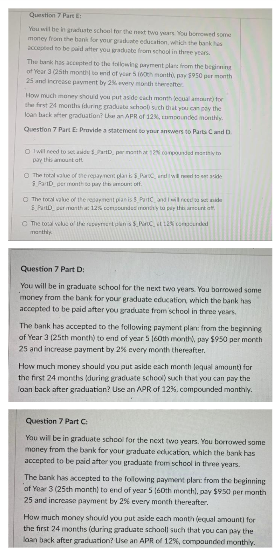 Question 7 Part E:
You will be in graduate school for the next two years. You borrowed some
money from the bank for your graduate education, which the bank has
accepted to be paid after you graduate from school in three years.
The bank has accepted to the following payment plan: from the beginning
of Year 3 (25th month) to end of year 5 (60th month), pay $950 per month
25 and increase payment by 2% every month thereafter.
How much money should you put aside each month (equal amount) for
the first 24 months (during graduate school) such that you can pay the
loan back after graduation? Use an APR of 12%, compounded monthly.
Question 7 Part E: Provide a statement to your answers to Parts C and D.
O I will need to set aside $ PartD per month at 12% compounded monthly to
pay this amount off.
O The total value of the repayment plan is $ PartC_ and I will need to set aside
$_PartD per month to pay this amount off.
O The total value of the repayment plan is $ PartC_and I will need to set aside
$_PartD per month at 12% compounded monthly to pay this amount off.
O The total value of the repayment plan is $_PartC_ at 12% compounded
monthly.
Question 7 Part D:
You will be in graduate school for the next two years. You borrowed some
money from the bank for your graduate education, which the bank has
accepted to be paid after you graduate from school in three years.
The bank has accepted to the following payment plan: from the beginning
of Year 3 (25th month) to end of year 5 (60th month), pay $950 per month
25 and increase payment by 2% every month thereafter.
How much money should you put aside each month (equal amor
the first 24 months (during graduate school) such that you can pay the
for
loan back after graduation? Use an APR of 12%, compounded monthly.
Question 7 Part C:
You will be in graduate school for the next two years. You borrowed some
money from the bank for your graduate education, which the bank has
accepted to be paid after you graduate from school in three years.
The bank has accepted to the following payment plan: from the beginning
of Year 3 (25th month) to end of year 5 (60th month), pay $950 per month
25 and increase payment by 2% every month thereafter.
How much money should you put aside each month (equal amount) for
the first 24 months (during graduate school) such that you can pay the
loan back after graduation? Use an APR of 12%, compounded monthly.
