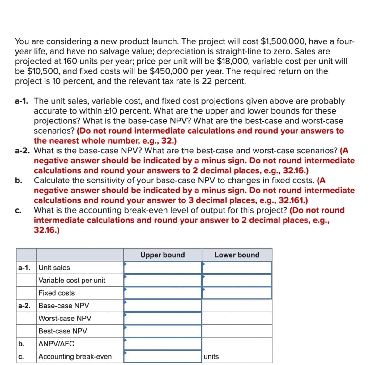 You are considering a new product launch. The project will cost $1,500,000, have a four-
year life, and have no salvage value; depreciation is straight-line to zero. Sales are
projected at 160 units per year; price per unit will be $18,000, variable cost per unit will
be $10,500, and fixed costs will be $450,000 per year. The required return on the
project is 10 percent, and the relevant tax rate is 22 percent.
a-1. The unit sales, variable cost, and fixed cost projections given above are probably
accurate to within ±10 percent. What are the upper and lower bounds for these
projections? What is the base-case NPV? What are the best-case and worst-case
scenarios? (Do not round intermediate calculations and round your answers to
the nearest whole number, e.g., 32.)
a-2. What is the base-case NPV? What are the best-case and worst-case scenarios? (A
negative answer should be indicated by a minus sign. Do not round intermediate
calculations and round your answers to 2 decimal places, e.g., 32.16.)
Calculate the sensitivity of your base-case NPV to changes in fixed costs. (A
negative answer should be indicated by a minus sign. Do not round intermediate
calculations and round your answer to 3 decimal places, e.g., 32.161.)
b.
C.
What is the accounting break-even level of output for this project? (Do not round
intermediate calculations and round your answer to 2 decimal places, e.g.,
32.16.)
a-1. Unit sales
Variable cost per unit
Fixed costs
a-2. Base-case NPV
Worst-case NPV
Best-case NPV
Upper bound
Lower bound
b.
ANPV/AFC
C.
Accounting break-even
units