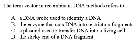 The term vector in recombinant DNA methods refers to
A. a DNA probe used to identify a DNA
B. the enzyme that cuts DNA into restriction fragments
C. a plasmid used to transfer DNA into a living cell
D. the sticky end of a DNA fragment
