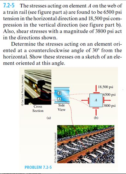 7.2-5 The stresses acting on element A on the web of
a train rail (see figure part a) are found to be 6500 psi
tension in the horizontal direction and 18,500 psi com-
pression in the vertical direction (see figure part b).
Also, shear stresses with a magnitude of 3800 psi act
in the directions shown.
Determine the stresses acting on an element ori-
ented at a counterclockwise angle of 30° from the
horizontal. Show these stresses on a sketch of an ele-
ment oriented at this angle.
Can Stock Photo Inc./corepics
Cross
Section
PROBLEM 7.2-5
Can Stock Photo Inc./scanrail
A
Side
View
Sa
A
18,500 psi
T
(b)
16500 psi
3800 psi