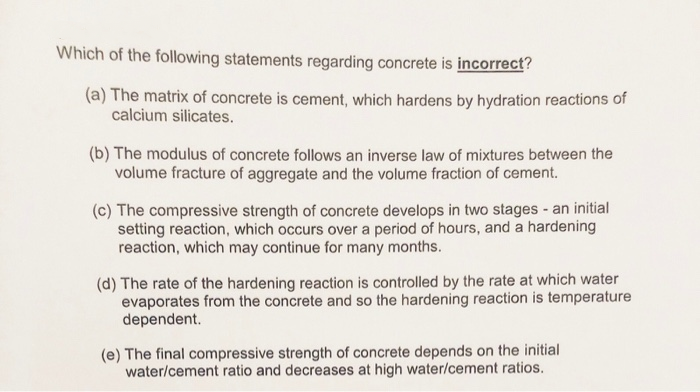 Which of the following statements regarding concrete is incorrect?
(a) The matrix of concrete is cement, which hardens by hydration reactions of
calcium silicates.
(b) The modulus of concrete follows an inverse law of mixtures between the
volume fracture of aggregate and the volume fraction of cement.
(c) The compressive strength of concrete develops in two stages - an initial
setting reaction, which occurs over a period of hours, and a hardening
reaction, which may continue for many months.
(d) The rate of the hardening reaction is controlled by the rate at which water
evaporates from the concrete and so the hardening reaction is temperature
dependent.
(e) The final compressive strength of concrete depends on the initial
water/cement ratio and decreases at high water/cement ratios.
