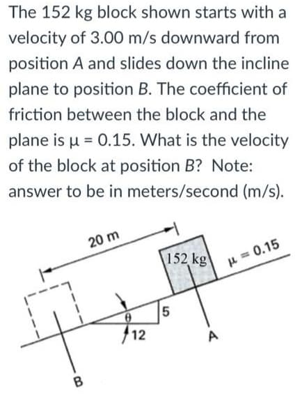 The 152 kg block shown starts with a
velocity of 3.00 m/s downward from
position A and slides down the incline
plane to position B. The coefficient of
friction between the block and the
plane is u = 0.15. What is the velocity
of the block at position B? Note:
answer to be in meters/second (m/s).
20 m
152 kg
H = 0.15
12
A
B

