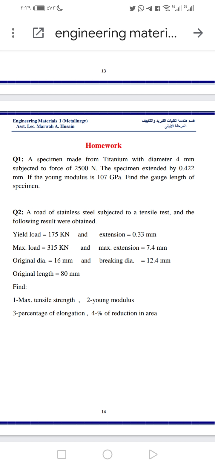 ۲:۳۹ |
Z engineering materi.
->
13
Engineering Materials I (Metallurgy)
Asst. Lec. Marwah A. Husain
قسم هندسة تقنيات التبريد والتكي يف
المرحلة الأولى
Homework
Q1: A specimen made from Titanium with diameter 4 mm
subjected to force of 2500 N. The specimen extended by 0.422
mm. If the young modulus is 107 GPa. Find the gauge length of
specimen.
Q2: A road of stainless steel subjected to a tensile test, and the
following result were obtained.
Yield load = 175 KN
and
extension = 0.33 mm
Max. load = 315 KN
and
max. extension = 7.4 mm
Original dia. =16 mm
and
breaking dia. = 12.4 mm
Original length = 80 mm
Find:
1-Max. tensile strength , 2-young modulus
3-percentage of elongation , 4-% of reduction in area
14
