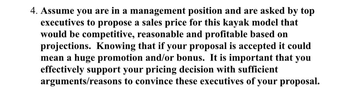 4. Assume you are in a management position and are asked by top
executives to propose a sales price for this kayak model that
would be competitive, reasonable and profitable based on
projections. Knowing that if your proposal is accepted it could
mean a huge promotion and/or bonus. It is important that you
effectively support your pricing decision with sufficient
arguments/reasons to convince these executives of your proposal.
