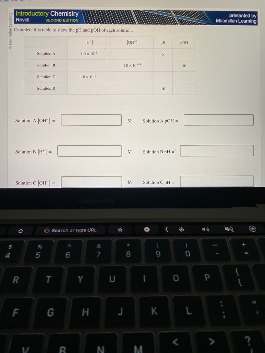 Learning
$
4
Introductory Chemistry
Revell
SECOND EDITION
Complete this table to show the pH and pOH of each solution.
[H+]
[OH-]
1.0 x 10-5
Solution A
Solution B
R
Solution C
Solution A [OH-] =
F
Solution D
Solution B [H*] =
Solution C [OH-] =
%
5
T
G Search or type URL
G
A
6
B
1.0 × 10-11
MacBook Pro
Y
H
&
7
N
U
1.0 x 10-10
J
M
M
*
8
M Solution B pH =
PH
Solution A pOH =
M
5
10
Solution C pH =
(
9
K
POH
0
10
)
O
L
P
presented by
Macmillan Learning
{
[
O
?
11