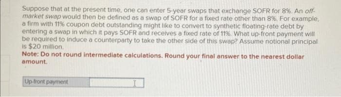 Suppose that at the present time, one can enter 5-year swaps that exchange SOFR for 8%. An off-
market swap would then be defined as a swap of SOFR for a fixed rate other than 8%. For example,
a firm with 11% coupon debt outstanding might like to convert to synthetic floating-rate debt by
entering a swap in which it pays SOFR and receives a fixed rate of 11% What up-front payment will
be required to induce a counterparty to take the other side of this swap? Assume notional principal
is $20 million.
Note: Do not round intermediate calculations. Round your final answer to the nearest dollar
amount.
Up-front payment