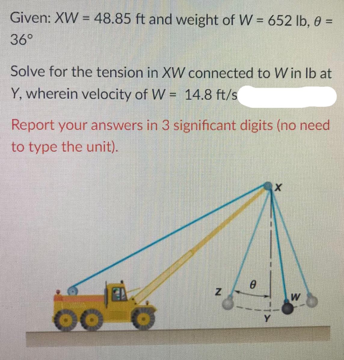 Given: XW = 48.85 ft and weight of W = 652 lb, 0 =
36°
Solve for the tension in XW connected to W in Ib at
Y, wherein velocity of W = 14.8 ft/s
Report your answers in 3 significant digits (no need
to type the unit).
