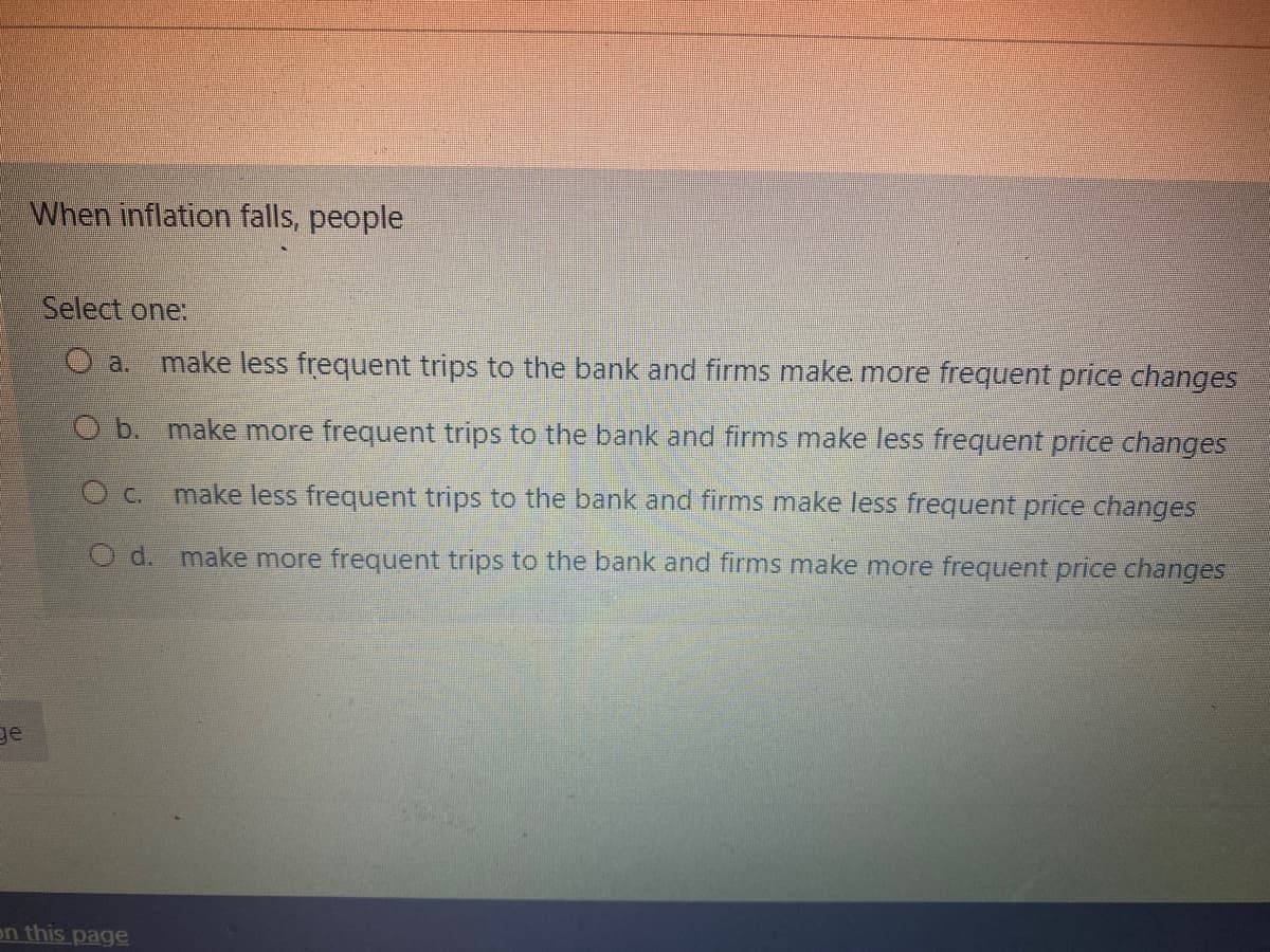 When inflation falls, people
Select one:
O a.
make less frequent trips to the bank and firms make more frequent price changes
O b. make more frequent trips to the bank and firms make less frequent price changes
Oc. make less frequent trips to the bank and firms make less frequent price changes
O d. make more frequent trips to the bank and firms make more frequent price changes
ge
en this page
