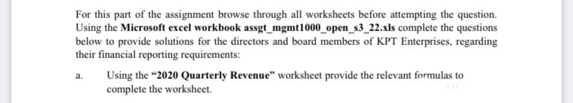 For this part of the assignment browse through all worksheets before attempting the question.
Using the Microsoft excel workbook assgt_mgmt1000_open_s3_22.xls complete the questions
below to provide solutions for the directors and board members of KPT Enterprises, regarding
their financial reporting requirements:
a.
Using the "2020 Quarterly Revenue" worksheet provide the relevant formulas to
complete the worksheet.