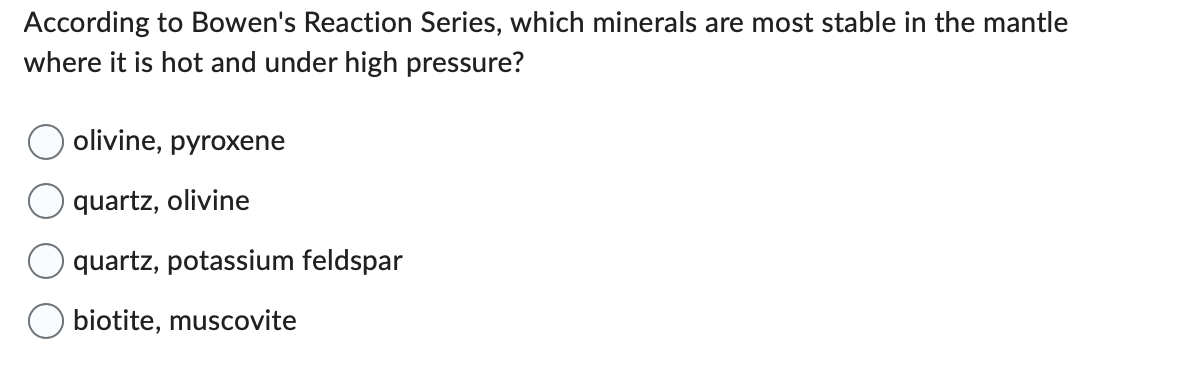 According to Bowen's Reaction Series, which minerals are most stable in the mantle
where it is hot and under high pressure?
olivine, pyroxene
quartz, olivine
quartz, potassium feldspar
O biotite, muscovite