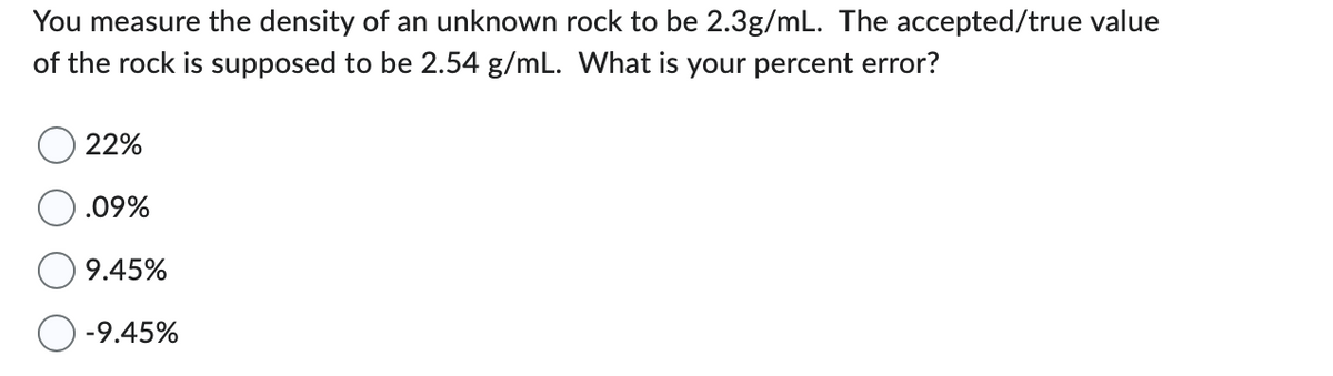 You measure the density of an unknown rock to be 2.3g/mL. The accepted/true value
of the rock is supposed to be 2.54 g/mL. What is your percent error?
22%
.09%
9.45%
-9.45%