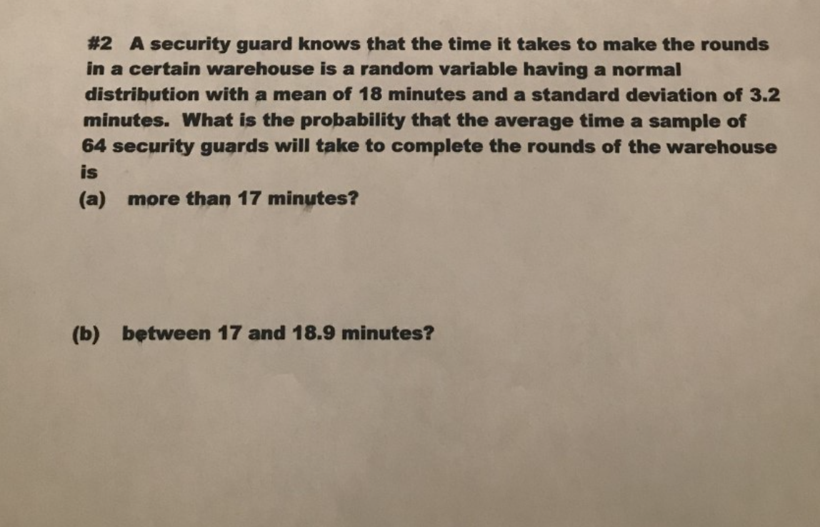#2 A security guard knows that the time it takes to make the rounds
in a certain warehouse is a random variable having a normal
distribution with a mean of 18 minutes and a standard deviation of 3.2
minutes. What is the probability that the average time a sample of
64 security guards will take to complete the rounds of the warehouse
is
(a) more than 17 minutes?
(b) between 17 and 18.9 minutes?
