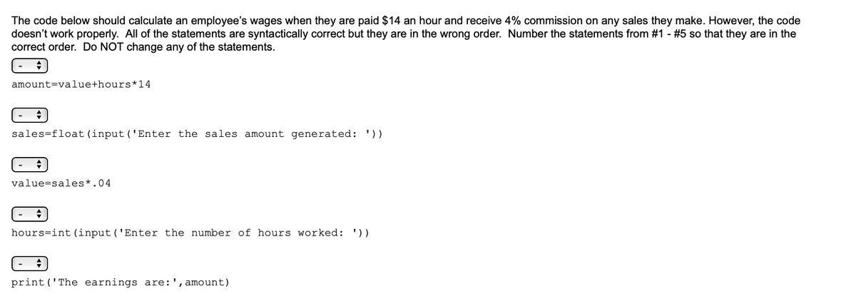 The code below should calculate an employee's wages when they are paid $14 an hour and receive 4% commission on any sales they make. However, the code
doesn't work properly. All of the statements are syntactically correct but they are in the wrong order. Number the statements from #1 - #5 so that they are in the
correct order. Do NOT change any of the statements.
amount=value+hours*14
sales=float(input('Enter the sales amount generated: '))
value=sales*.04
hours=int (input('Enter the number of hours worked: '))
print ('The earnings are:', amount)
