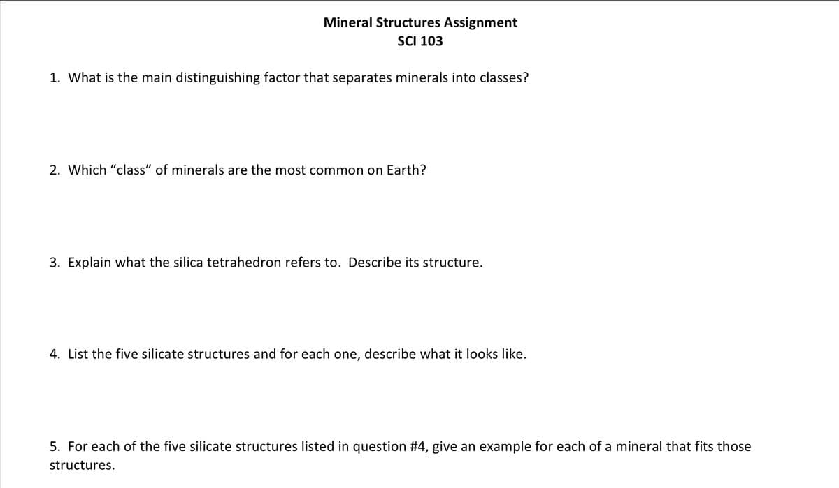 Mineral Structures Assignment
SCI 103
1. What is the main distinguishing factor that separates minerals into classes?
2. Which "class” of minerals are the most common on Earth?
3. Explain what the silica tetrahedron refers to. Describe its structure.
4. List the five silicate structures and for each one, describe what it looks like.
5. For each of the five silicate structures listed in question #4, give an example for each of a mineral that fits those
structures.