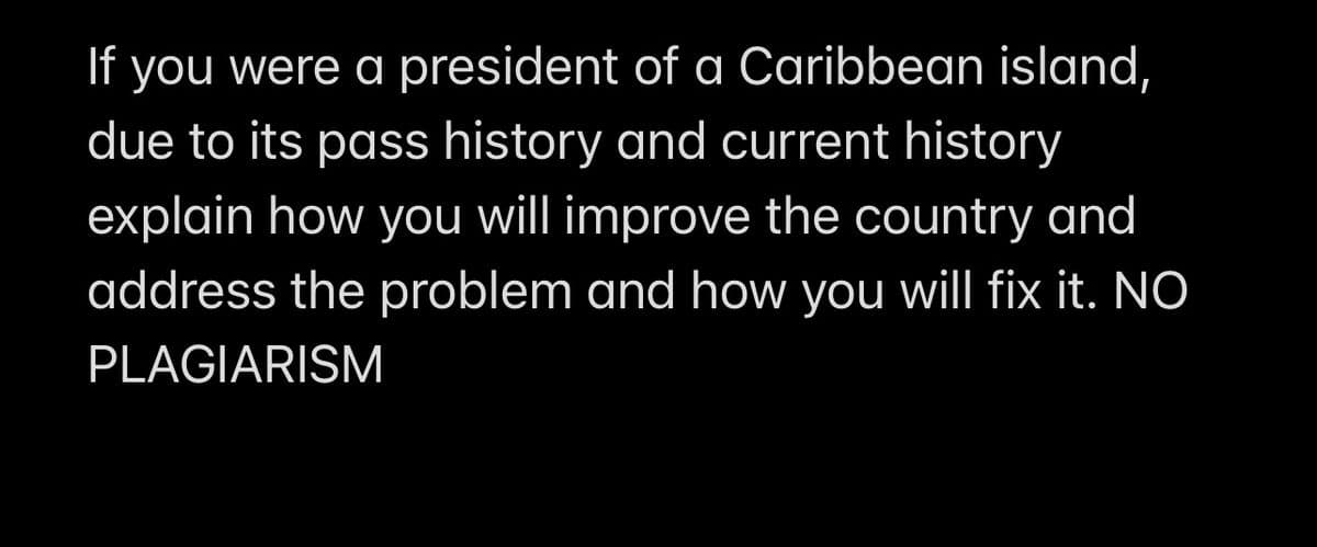 If you were a president of a Caribbean island,
due to its pass history and current history
explain how you will improve the country and
address the problem and how you will fix it. NO
PLAGIARISM