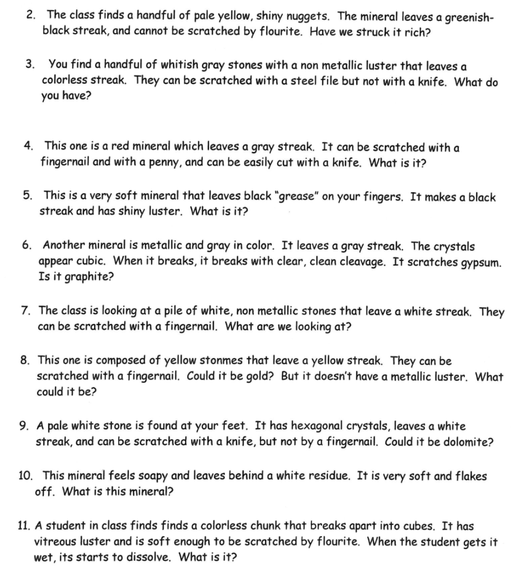 2. The class finds a handful of pale yellow, shiny nuggets. The mineral leaves a greenish-
black streak, and cannot be scratched by flourite. Have we struck it rich?
3. You find a handful of whitish gray stones with a non metallic luster that leaves a
colorless streak. They can be scratched with a steel file but not with a knife. What do
you have?
4. This one is a red mineral which leaves a gray streak. It can be scratched with a
fingernail and with a penny, and can be easily cut with a knife. What is it?
5. This is a very soft mineral that leaves black "grease" on your fingers. It makes a black
streak and has shiny luster. What is it?
6. Another mineral is metallic and gray in color. It leaves a gray streak. The crystals
appear cubic. When it breaks, it breaks with clear, clean cleavage. It scratches gypsum.
Is it graphite?
7. The class is looking at a pile of white, non metallic stones that leave a white streak. They
can be scratched with a fingernail. What are we looking at?
8. This one is composed of yellow stonmes that leave a yellow streak. They can be
scratched with a fingernail. Could it be gold? But it doesn't have a metallic luster. What
could it be?
9. A pale white stone is found at your feet. It has hexagonal crystals, leaves a white
streak, and can be scratched with a knife, but not by a fingernail. Could it be dolomite?
10. This mineral feels soapy and leaves behind a white residue. It is very soft and flakes
off. What is this mineral?
11. A student in class finds finds a colorless chunk that breaks apart into cubes. It has
vitreous luster and is soft enough to be scratched by flourite. When the student gets it
wet, its starts to dissolve. What is it?