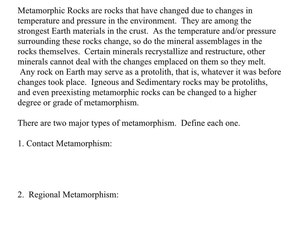 Metamorphic Rocks are rocks that have changed due to changes in
temperature and pressure in the environment. They are among the
strongest Earth materials in the crust. As the temperature and/or pressure
surrounding these rocks change, so do the mineral assemblages in the
rocks themselves. Certain minerals recrystallize and restructure, other
minerals cannot deal with the changes emplaced on them so they melt.
Any rock on Earth may serve as a protolith, that is, whatever it was before
changes took place. Igneous and Sedimentary rocks may be protoliths,
and even preexisting metamorphic rocks can be changed to a higher
degree or grade of metamorphism.
There are two major types of metamorphism. Define each one.
1. Contact Metamorphism:
2. Regional Metamorphism: