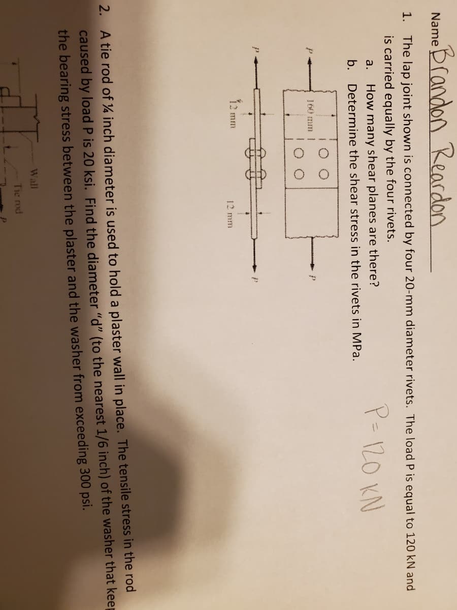 eBrandon Reardon
Name
1. The lap joint shown is connected by four 20-mm diameter rivets. The load P is equal to 120 kN and
is carried equally by the four rivets.
How many shear planes are there?
b. Determine the shear stress in the rivets in MPa.
P=120 KN
a.
160 mm |
mm
12 mm
A tie rod of 4 inch diameter is used to hold a plaster wall in place. The tensile stress in the rod
caused by load P is 20 ksi. Find the diameter "d" (to the nearest 1/6 inch) of the washer that keep
the bearing stress between the plaster and the washer from exceeding 300 psi.
2.
Wall
Tie rod
