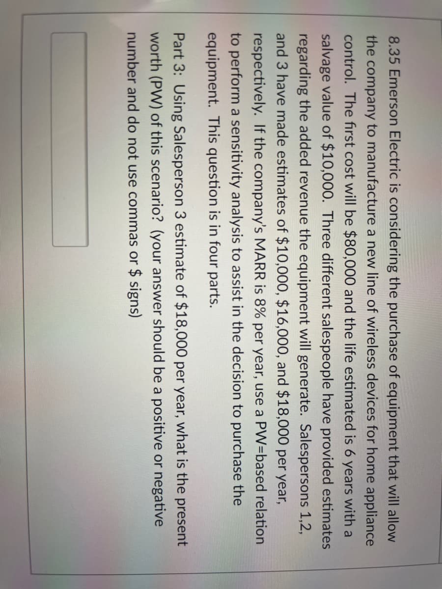 8.35 Emerson Electric is considering the purchase of equipment that will allow
the company to manufacture a new line of wireless devices for home appliance
control. The first cost will be $80,000 and the life estimated is 6 years with a
salvage value of $10,000. Three different salespeople have provided estimates
regarding the added revenue the equipment will generate. Salespersons 1,2,
and 3 have made estimates of $10,000, $16,000, and $18,000 per year,
respectively. If the company's MARR is 8% per year, use a PW=based relation
to perform a sensitivity analysis to assist in the decision to purchase the
equipment. This question is in four parts.
Part 3: Using Salesperson 3 estimate of $18,000 per year, what is the present
worth (PW) of this scenario? (your answer should be a positive or negative
number and do not use commas or $ signs)
