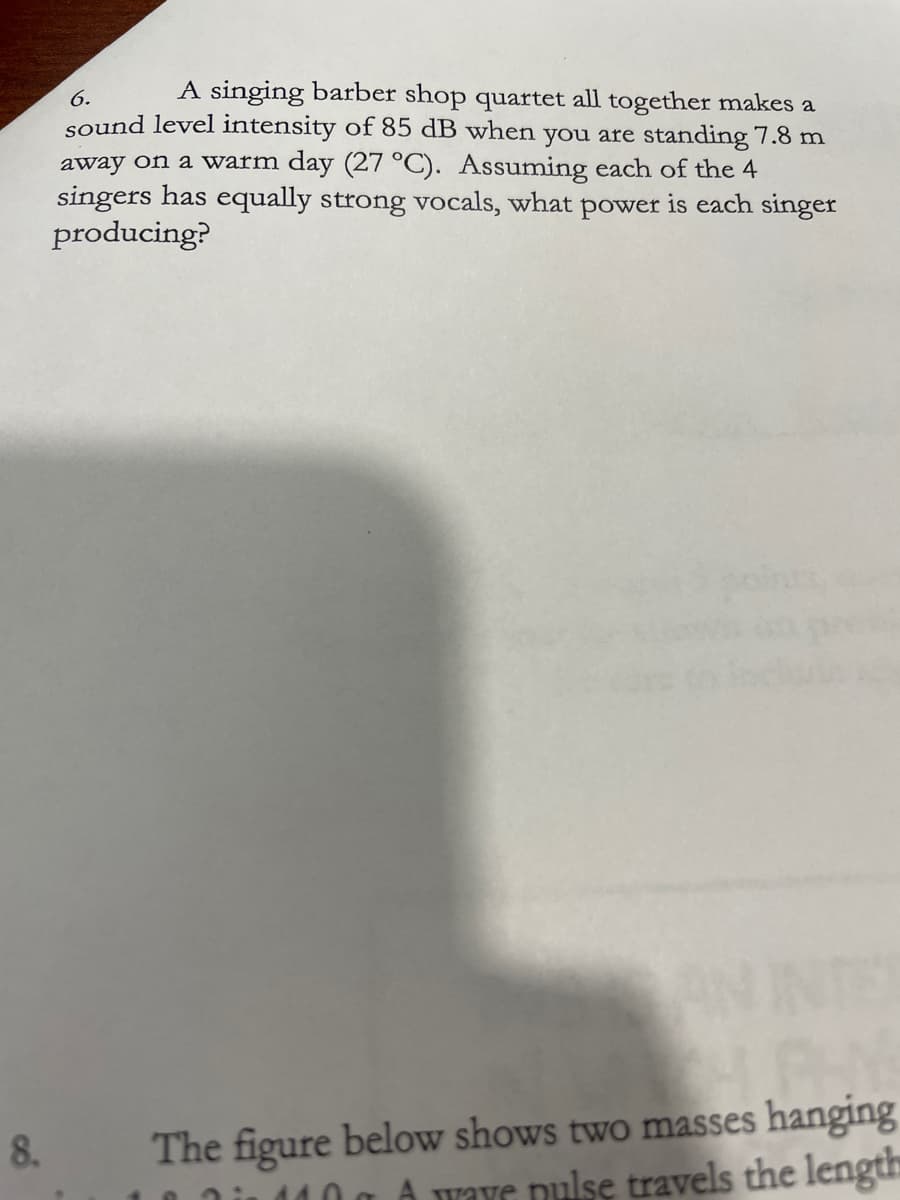 6.
A singing barber shop quartet all together makes a
sound level intensity of 85 dB when you are standing 7.8 m
away on a warm day (27 °C). Assuming each of the 4
singers has equally strong vocals, what power is each singer
producing?
ANINT
The figure below shows two masses hanging
110 g A wave pulse travels the length
8.
