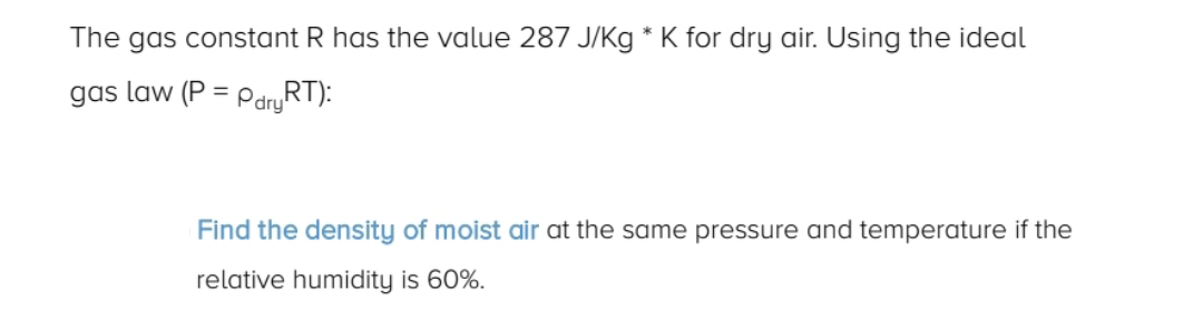 The gas constant R has the value 287 J/Kg * K for dry air. Using the ideal
gas law (P = PdryRT):
Find the density of moist air at the same pressure and temperature if the
relative humidity is 60%.
